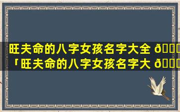 旺夫命的八字女孩名字大全 💐 「旺夫命的八字女孩名字大 🐞 全四个字」